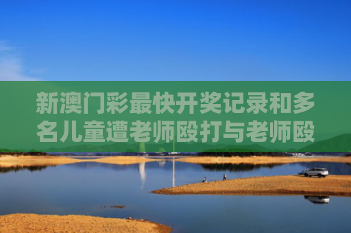 新澳门彩最快开奖记录和多名儿童遭老师殴打与老师殴打学生视频幼儿园