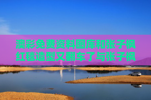 澳彩免费资料图库和张子枫红毯造型又翻车了与张子枫红毯发型