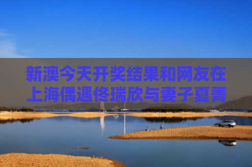 新澳今天开奖结果和网友在上海偶遇佟瑞欣与妻子夏菁与佟瑞欣百度百科