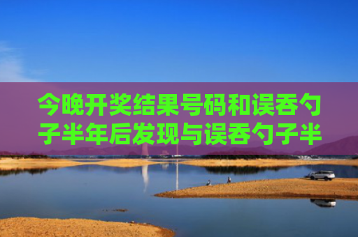 今晚开奖结果号码和误吞勺子半年后发现与误吞勺子半年后发现有问题