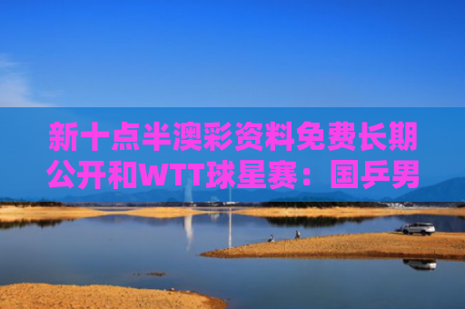 新十点半澳彩资料免费长期公开和WTT球星赛：国乒男单接近全军覆没与国乒男团赛制