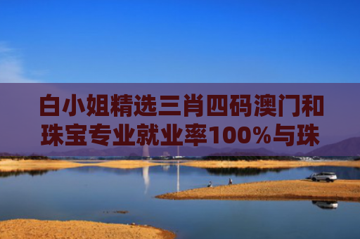 白小姐精选三肖四码澳门和珠宝专业就业率100%与珠宝专业就业率怎么样