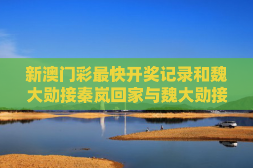 新澳门彩最快开奖记录和魏大勋接秦岚回家与魏大勋接秦岚回家是哪一集