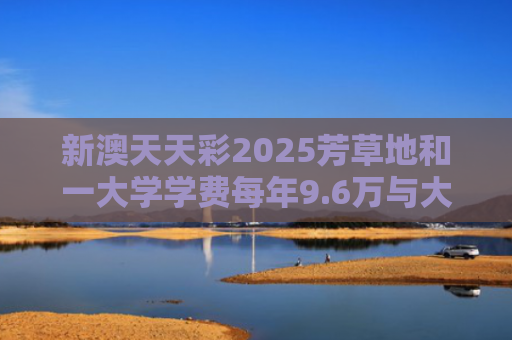新澳天天彩2025芳草地和一大学学费每年9.6万与大学学费一年9000