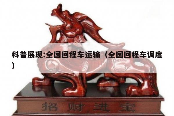 科普展现:全国回程车运输（全国回程车调度）